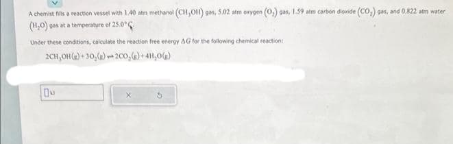 A chemist fills a reaction vessel with 1.40 atm methanol (CH,OH) gas, 5.02 atm oxygen (0₂) gas, 1.59 atm carbon dioxide (CO₂) gas, and 0.822 atm water
(H₂O) gas at a temperature of 25.0°
Under these conditions, calculate the reaction free energy AG for the following chemical reaction:
2CH, OH (g)+30₂(g) 200₂(g) + 4H₂O(g)