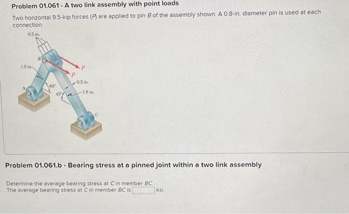 Problem 01.061 - A two link assembly with point loads
Two horizontal 9.5-kip forces (P) are applied to pin B of the assembly shown. A 0.8-in. diameter pin is used at each
connection.
0.5 in.
18 in
Go
459
P
0.5 in.
18 in.
C
Problem 01.061.b - Bearing stress at a pinned joint within a two link assembly
Determine the average bearing stress at Cin member BC
The average bearing stress at C in member BC is
ksi.