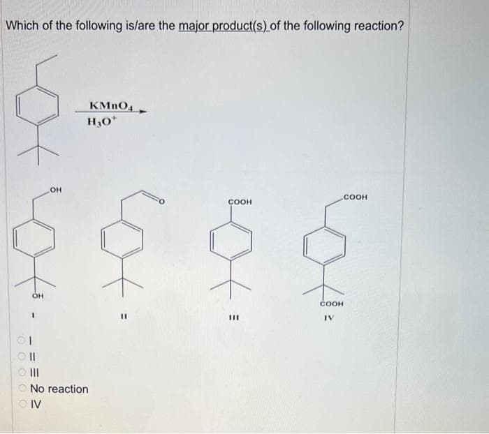 Which of the following is/are the major product(s) of the following reaction?
0 0 0 0 0
OH
.
CII
|||
OH
No reaction
OIV
KMnO4
H30+
COOH
111
СООН
IV
COOH