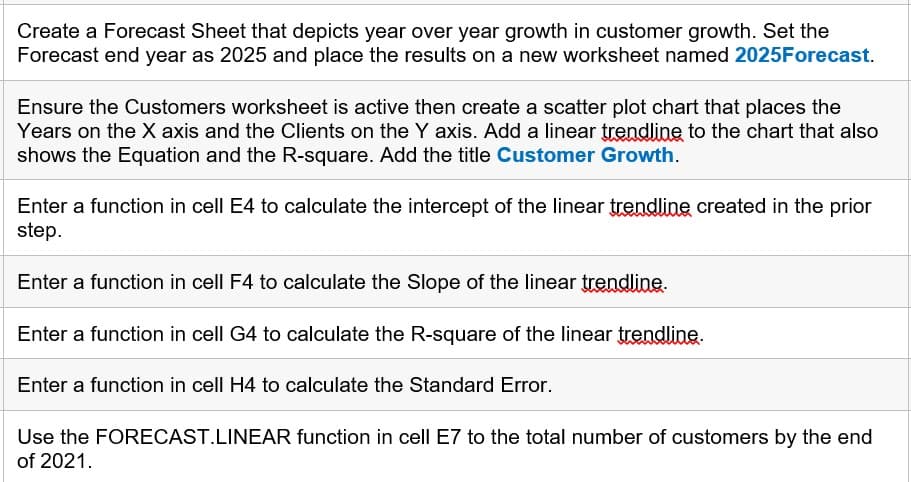Create a Forecast Sheet that depicts year over year growth in customer growth. Set the
Forecast end year as 2025 and place the results on a new worksheet named 2025Forecast.
Ensure the Customers worksheet is active then create a scatter plot chart that places the
Years on the X axis and the Clients on the Y axis. Add a linear trendline to the chart that also
shows the Equation and the R-square. Add the title Customer Growth.
Enter a function in cell E4 to calculate the intercept of the linear trendline created in the prior
step.
Enter a function in cell F4 to calculate the Slope of the linear trendline.
Enter a function in cell G4 to calculate the R-square of the linear trendline.
Enter a function in cell H4 to calculate the Standard Error.
Use the FORECAST.LINEAR function in cell E7 to the total number of customers by the end
of 2021.
