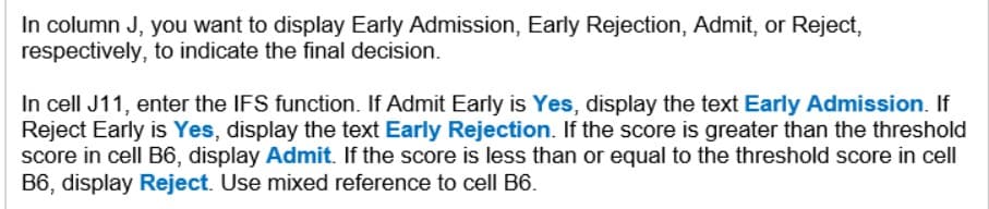 In column J, you want to display Early Admission, Early Rejection, Admit, or Reject,
respectively, to indicate the final decision.
In cell J11, enter the IFS function. If Admit Early is Yes, display the text Early Admission. If
Reject Early is Yes, display the text Early Rejection. If the score is greater than the threshold
score in cell B6, display Admit. If the score is less than or equal to the threshold score in cell
B6, display Reject. Use mixed reference to cell B6.
