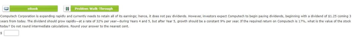 еВook
Problem Walk-Through
Computech Corporation is expanding rapidly and currently needs to retain all of its earnings; hence, it does not pay dividends. However, investors expect Computech to begin paying dividends, beginning with a dividend of $1.25 coming 3
years from today. The dividend should grow rapidly-at a rate of 32% per year-during Years 4 and 5, but after Year 5, growth should be a constant 9% per year. If the required return on Computech is 17%, what is the value of the stock
today? Do not round intermediate calculations. Round your answer to the nearest cent.
