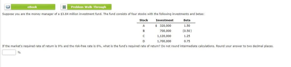 еВook
Problem Walk-Through
Suppose you are the money manager of a $3.84 million investment fund. The fund consists of four stocks with the following investments and betas:
Stock
Investment
Beta
A
$ 320,000
1.50
B
700,000
(0.50)
1,120,000
1.25
D
1,700,000
0.75
If the market's required rate of return is 9% and the risk-free rate is 6%, what is the fund's required rate of return? Do not round intermediate calculations. Round your answer to two decimal places.
%
