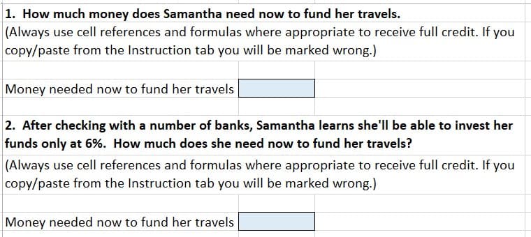 1. How much money does Samantha need now to fund her travels.
(Always use cell references and formulas where appropriate to receive full credit. If you
copy/paste from the Instruction tab you will be marked wrong.)
Money needed now to fund her travels
2. After checking with a number of banks, Samantha learns she'll be able to invest her
funds only at 6%. How much does she need now to fund her travels?
|(Always use cell references and formulas where appropriate to receive full credit. If you
copy/paste from the Instruction tab you will be marked wrong.)
Money needed now to fund her travels
