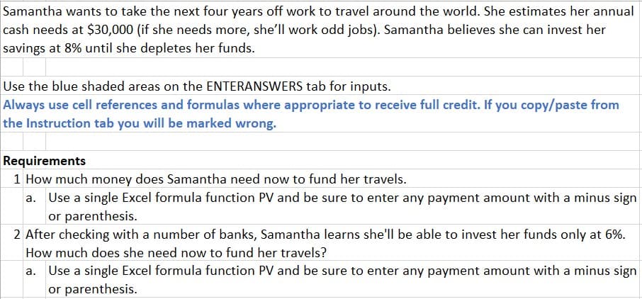 Samantha wants to take the next four years off work to travel around the world. She estimates her annual
cash needs at $30,000 (if she needs more, she'll work odd jobs). Samantha believes she can invest her
savings at 8% until she depletes her funds.
Use the blue shaded areas on the ENTERANSWERS tab for inputs.
Always use cell references and formulas where appropriate to receive full credit. If you copy/paste from
the Instruction tab you will be marked wrong.
Requirements
1 How much money does Samantha need now to fund her travels.
a. Use a single Excel formula function PV and be sure to enter any payment amount with a minus sign
or parenthesis.
2 After checking with a number of banks, Samantha learns she'll be able to invest her funds only at 6%.
How much does she need now to fund her travels?
a. Use a single Excel formula function PV and be sure to enter any payment amount with a minus sign
or parenthesis.
