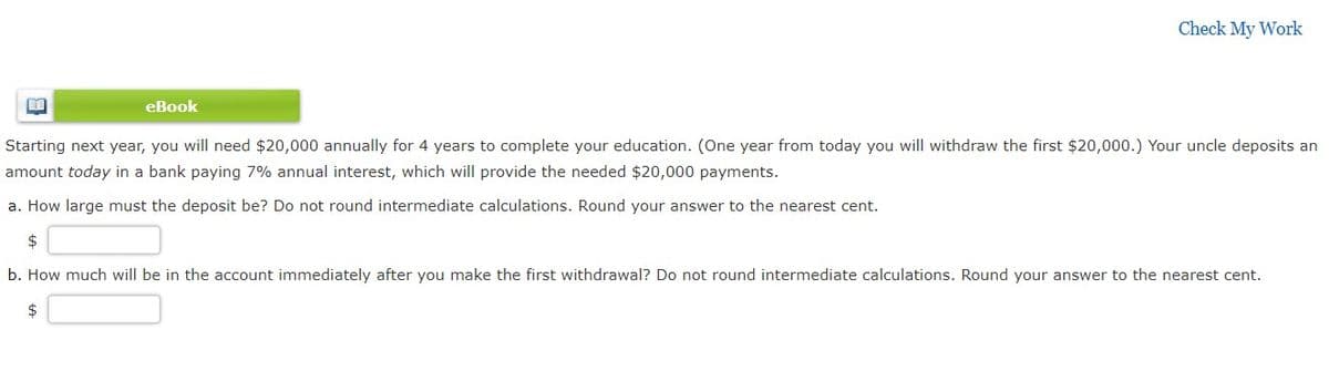 Check My Work
еВook
Starting next year, you will need $20,000 annually for 4 years to complete your education. (One year from today you will withdraw the first $20,000.) Your uncle deposits an
amount today in a bank paying 7% annual interest, which will provide the needed $20,000 payments.
a. How large must the deposit be? Do not round intermediate calculations. Round your answer to the nearest cent.
$
b. How much will be in the account immediately after you make the first withdrawal? Do not round intermediate calculations. Round your answer to the nearest cent.
$
