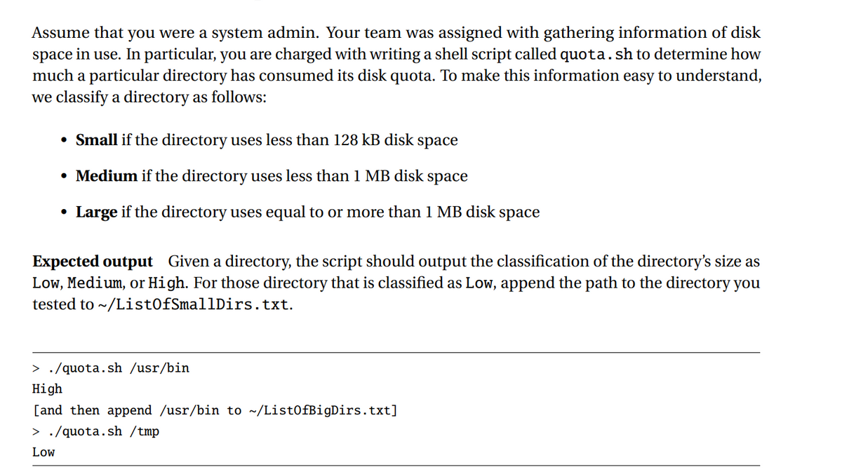 Assume that you were a system admin. Your team was assigned with gathering information of disk
space in use. In particular, you are charged with writing a shell script called quota. sh to determine how
much a particular directory has consumed its disk quota. To make this information easy to understand,
we classify a directory as follows:
• Small if the directory uses less than 128 kB disk space
• Medium if the directory uses less than 1 MB disk space
• Large if the directory uses equal to or more than 1 MB disk
space
Expected output Given a directory, the script should output the classification of the directory's size as
Low, Medium, or High. For those directory that is classified as Low, append the path to the directory you
tested to ~/ListOfSmallDirs.txt.
> ./quota.sh /usr/bin
High
[and then append /usr/bin to ~/ListOfBigDirs.txt]
> ./quota.sh /tmp
Low
