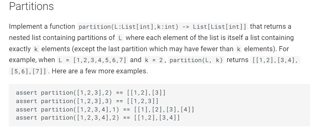 Partitions
Implement a function partition (L:List[int],k:int) -> List[List[int]] that returns a
nested list containing partitions of L where each element of the list is itself a list containing
exactly k elements (except the last partition which may have fewer than k elements). For
example, when L = [1,2,3,4,5,6,7] and k = 2, partition(L, k) returns [[1,2], [3,4],
[5,6], [7]]. Here are a few more examples.
[[1,2], [3]]
assert partition([1,2,3], 2)
assert partition([1,2,3],3) == [[1,2,3]]
assert partition ([1,2,3,4], 1) == [[1], [2], [3], [4]]
assert partition ([1,2,3,4], 2) == [[1,2], [3,4]]
==