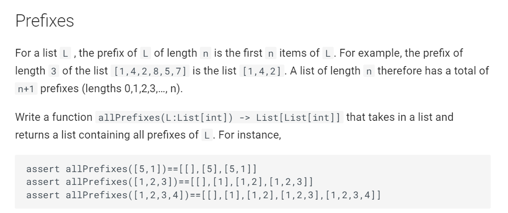 Prefixes
For a list L, the prefix of L of length n is the first n items of L. For example, the prefix of
length 3 of the list [1,4,2, 8,5,7] is the list [1,4,2]. A list of length n therefore has a total of
n+1 prefixes (lengths 0,1,2,3,..., n).
Write a function allPrefixes (L:List[int]) -> List[List[int]] that takes in a list and
returns a list containing all prefixes of L. For instance,
assert allPrefixes ([5,1])== [[], [5], [5,1]]
assert allPrefixes([1,2,3])== [[ ], [1], [1, 2], [1,2,3]]
assert allPrefixes([1,2,3,4])==[[], [1], [1,2],[1,2,3],[1,2,3,4]]