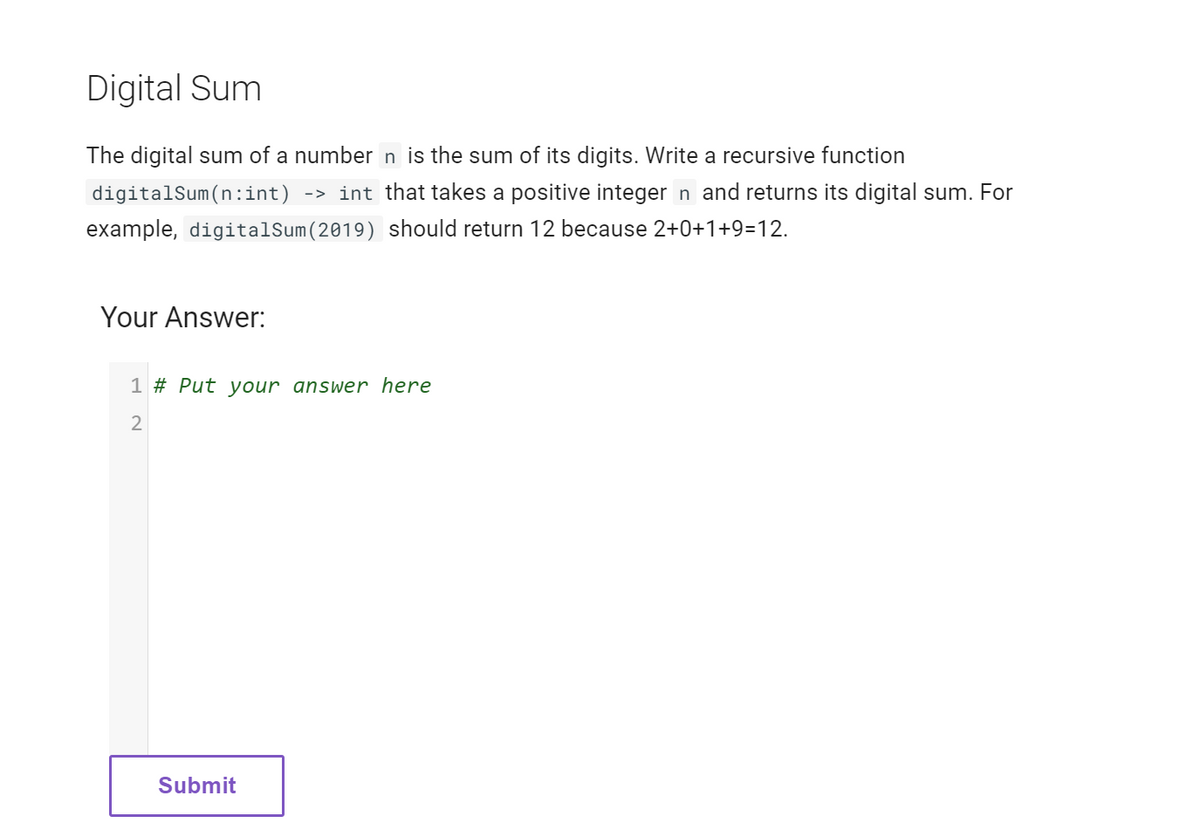 Digital Sum
The digital sum of a number n is the sum of its digits. Write a recursive function
digitalSum(n:int) -> int that takes a positive integer n and returns its digital sum. For
example, digitalSum (2019) should return 12 because 2+0+1+9=12.
Your Answer:
1 # Put your answer here
2
Submit