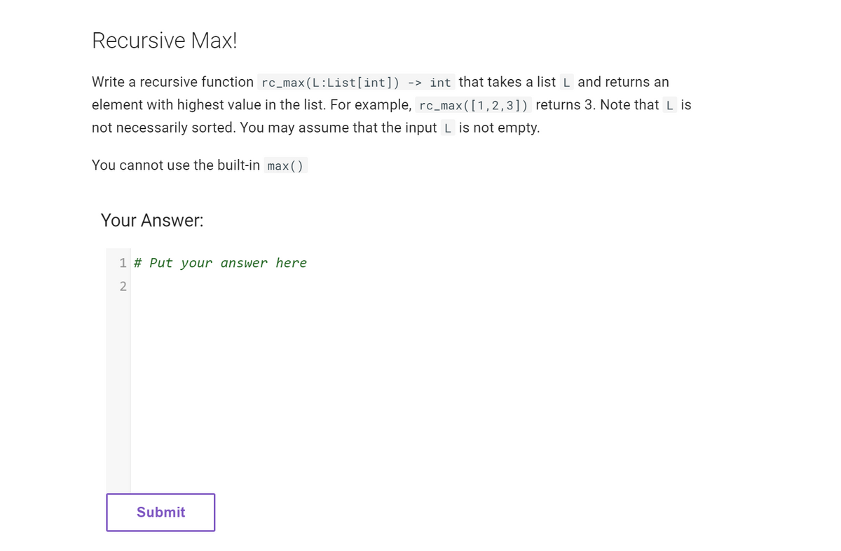 Recursive Max!
Write a recursive function rc_max(L:List[int]) -> int that takes a list L and returns an
element with highest value in the list. For example, rc_max([1,2,3]) returns 3. Note that L is
not necessarily sorted. You may assume that the input L is not empty.
You cannot use the built-in max()
Your Answer:
1 # Put your answer here
2
Submit