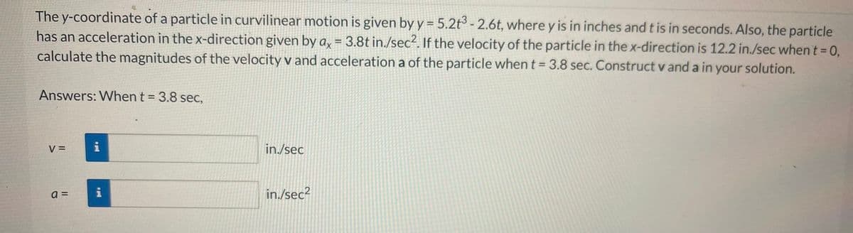 The y-coordinate of a particle in curvilinear motion is given by y = 5.2t³ -2.6t, where y is in inches and t is in seconds. Also, the particle
has an acceleration in the x-direction given by ax = 3.8t in./sec². If the velocity of the particle in the x-direction is 12.2 in./sec when't = 0,
calculate the magnitudes of the velocity v and acceleration a of the particle when t = 3.8 sec. Construct v and a in your solution.
Answers: When t = 3.8 sec,
V =
a=
MI
MI
in./sec
in./sec²
