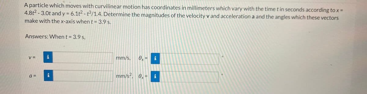 A particle which moves with curvilinear motion has coordinates in millimeters which vary with the time t in seconds according to x =
4.8t² - 3.0t and y = 6.1t²-t3/1.4. Determine the magnitudes of the velocity v and acceleration a and the angles which these vectors
make with the x-axis when t = 3.9 s.
Answers: When t = 3.9 s,
V =
a =
M.
mm/s, 0x = i
mm/s², 0x = i
O