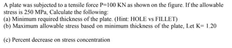 A plate was subjected to a tensile force P=100 KN as shown on the figure. If the allowable
stress is 250 MPa, Calculate the following:
(a) Minimum required thickness of the plate. (Hint: HOLE vs FILLET)
(b) Maximum allowable stress based on minimum thickness of the plate, Let K= 1.20
(c) Percent decrease on stress concentration
