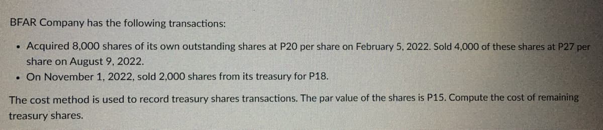BFAR Company has the following transactions:
Acquired 8,000 shares of its own outstanding shares at P20 per share on February 5, 2022. Sold 4,000 of these shares at P27 per
share on August 9, 2022.
. On November 1, 2022, sold 2,000 shares from its treasury for P18.
●
The cost method is used to record treasury shares transactions. The par value of the shares is P15. Compute the cost of remaining
treasury shares.