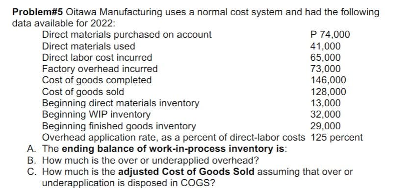 Problem#5 Oitawa Manufacturing uses a normal cost system and had the following
data available for 2022:
Direct materials purchased on account
Direct materials used
Direct labor cost incurred
Factory overhead incurred
Cost of goods completed
Cost of goods sold
Beginning direct materials inventory
Beginning WIP inventory
P 74,000
41,000
65,000
73,000
146,000
128,000
13,000
32,000
29,000
Beginning finished goods inventory
Overhead application rate, as a percent of direct-labor costs 125 percent
A. The ending balance of work-in-process inventory is:
B. How much is the over or underapplied overhead?
C. How much is the adjusted Cost of Goods Sold assuming that over or
underapplication is disposed in COGS?