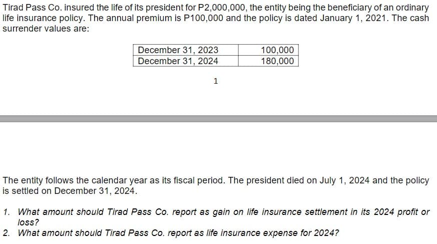 Tirad Pass Co. insured the life of its president for P2,000,000, the entity being the beneficiary of an ordinary
life insurance policy. The annual premium is P100,000 and the policy is dated January 1, 2021. The cash
surrender values are:
December 31, 2023
December 31, 2024
1
100,000
180,000
The entity follows the calendar year as its fiscal period. The president died on July 1, 2024 and the policy
is settled on December 31, 2024.
1. What amount should Tirad Pass Co. report as gain on life insurance settlement in its 2024 profit or
loss?
2. What amount should Tirad Pass Co. report as life insurance expense for 2024?