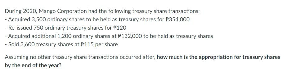 During 2020, Mango Corporation had the following treasury share transactions:
- Acquired 3,500 ordinary shares to be held as treasury shares for $354,000
- Re-issued 750 ordinary treasury shares for $120
- Acquired additional 1,200 ordinary shares at $132,000 to be held as treasury shares
- Sold 3,600 treasury shares at $115 per share
Assuming no other treasury share transactions occurred after, how much is the appropriation for treasury shares
by the end of the year?