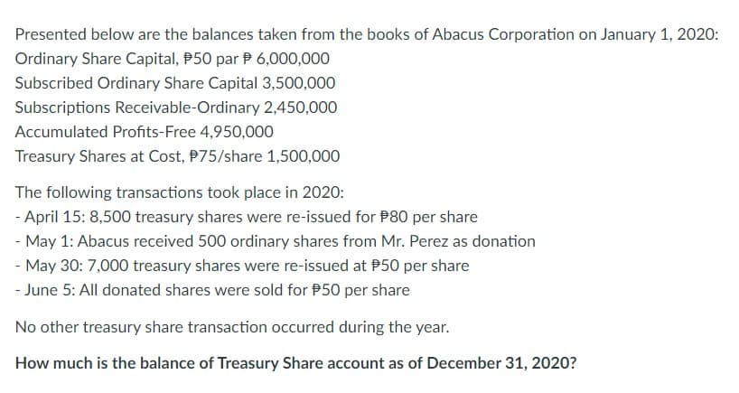 Presented below are the balances taken from the books of Abacus Corporation on January 1, 2020:
Ordinary Share Capital, 50 par 6,000,000
Subscribed Ordinary Share Capital 3,500,000
Subscriptions Receivable-Ordinary 2,450,000
Accumulated Profits-Free 4,950,000
Treasury Shares at Cost, $75/share 1,500,000
The following transactions took place in 2020:
- April 15: 8,500 treasury shares were re-issued for $80 per share
- May 1: Abacus received 500 ordinary shares from Mr. Perez as donation
- May 30: 7,000 treasury shares were re-issued at $50 per share
- June 5: All donated shares were sold for $50 per share
No other treasury share transaction occurred during the year.
How much is the balance of Treasury Share account as of December 31, 2020?