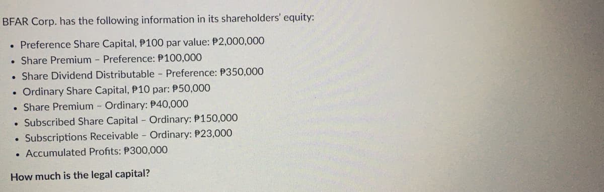 BFAR Corp. has the following information in its shareholders' equity:
. Preference Share Capital, P100 par value: P2,000,000
. Share Premium - Preference: P100,000
• Share Dividend Distributable - Preference: P350,000
Ordinary Share Capital, P10 par: P50,000
Share Premium - Ordinary: P40,000
. Subscribed Share Capital - Ordinary: P150,000
• Subscriptions Receivable - Ordinary: $23,000
. Accumulated Profits: P300,000
How much is the legal capital?
.
.