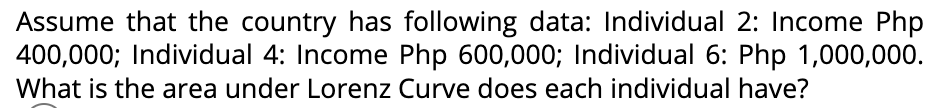 Assume that the country has following data: Individual 2: Income Php
400,000; Individual 4: Income Php 600,000; Individual 6: Php 1,000,000.
What is the area under Lorenz Curve does each individual have?
