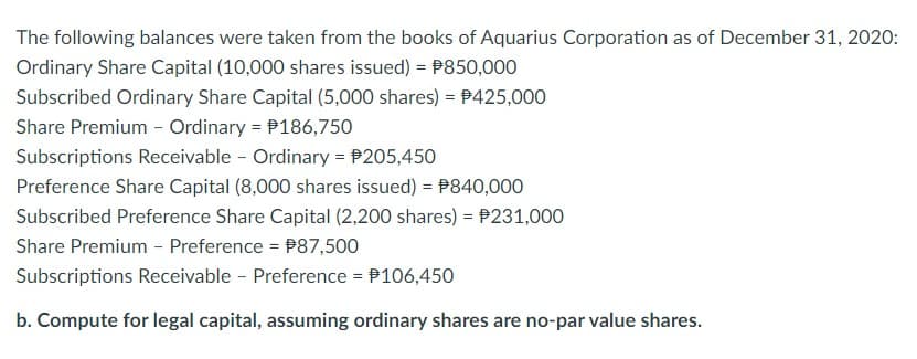 The following balances were taken from the books of Aquarius Corporation as of December 31, 2020:
Ordinary Share Capital (10,000 shares issued) = $850,000
Subscribed Ordinary Share Capital (5,000 shares) = $425,000
Share Premium - Ordinary = 186,750
Subscriptions Receivable - Ordinary = $205,450
Preference Share Capital (8,000 shares issued) = 840,000
Subscribed Preference Share Capital (2,200 shares) = 231,000
Share Premium - Preference = $87,500
Subscriptions Receivable - Preference = $106,450
b. Compute for legal capital, assuming ordinary shares are no-par value shares.
