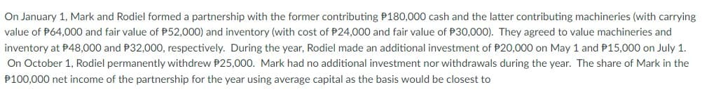 On January 1, Mark and Rodiel formed a partnership with the former contributing P180,000 cash and the latter contributing machineries (with carrying
value of P64,000 and fair value of P52,000) and inventory (with cost FP24,000 and fair value of P30,000). They agreed to value machineries and
inventory at P48,000 and P32,000, respectively. During the year, Rodiel made an additional investment of P20,000 on May 1 and P15,000 on July 1.
On October 1, Rodiel permanently withdrew P25,000. Mark had no additional investment nor withdrawals during the year. The share of Mark in the
P100,000 net income of the partnership for the year using average capital as the basis would be closest to
