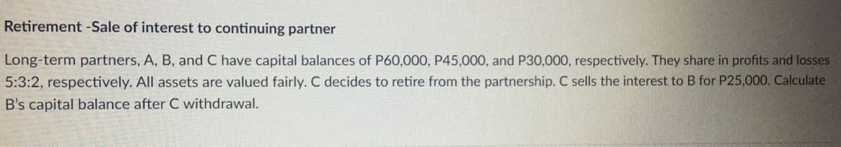 Retirement -Sale of interest to continuing partner
Long-term partners, A, B, and C have capital balances of P60,000, P45,000, and P30,000, respectively. They share in profits and losses
5:3:2, respectively. All assets are valued fairly. C decides to retire from the partnership. C sells the interest to B for P25,000. Calculate
B's capital balance after C withdrawal.