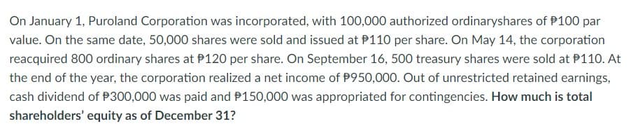 On January 1, Puroland Corporation was incorporated, with 100,000 authorized ordinaryshares of $100 par
value. On the same date, 50,000 shares were sold and issued at $110 per share. On May 14, the corporation
reacquired 800 ordinary shares at $120 per share. On September 16, 500 treasury shares were sold at $110. At
the end of the year, the corporation realized a net income of $950,000. Out of unrestricted retained earnings,
cash dividend of $300,000 was paid and $150,000 was appropriated for contingencies. How much is total
shareholders' equity as of December 31?