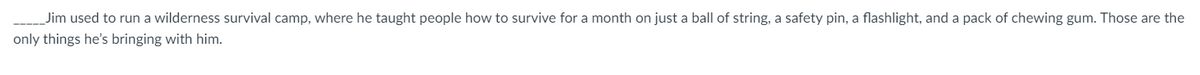_Jim used to run a wilderness survival camp, where he taught people how to survive for a month on just a ball of string, a safety pin, a flashlight, and a pack of chewing gum. Those are the
only things he's bringing with him.