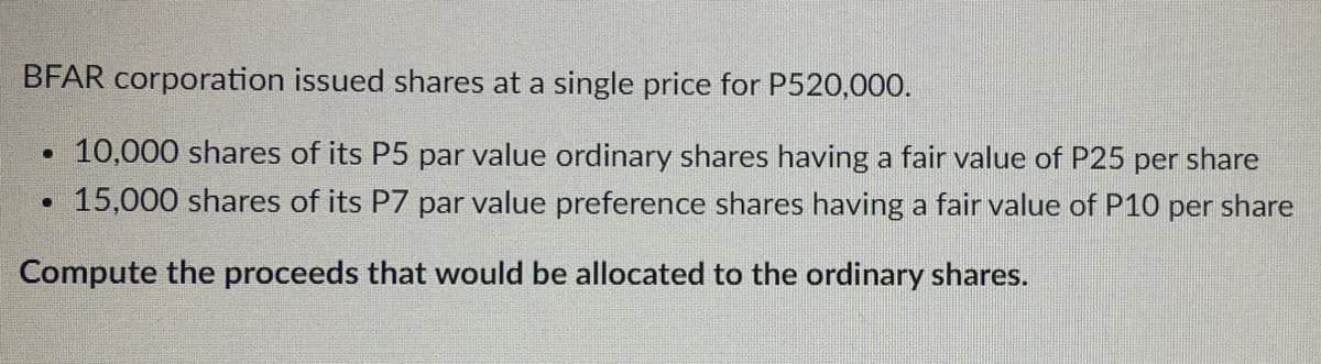 BFAR corporation issued shares at a single price for P520,000.
10,000 shares of its P5 par value ordinary shares having a fair value of P25 per share
15,000 shares of its P7 par value preference shares having a fair value of P10 per share
Compute the proceeds that would be allocated to the ordinary shares.
.
·