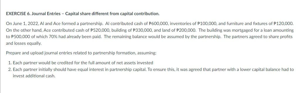 EXERCISE 6. Journal Entries - Capital share different from capital contribution.
On June 1, 2022, Al and Ace formed a partnership. Al contributed cash of P600,000, inventories of P100,000, and furniture and fixtures of P120,000.
On the other hand, Ace contributed cash of P520,000, building of P330,000, and land of P200,000. The building was mortgaged for a loan amounting
to P500,000 of which 70% had already been paid. The remaining balance would be assumed by the partnership. The partners agreed to share profits
and losses equally.
Prepare and upload journal entries related to partnership formation, assuming:
1. Each partner would be credited for the full amount of net assets invested
2. Each partner initially should have equal interest in partnership capital. To ensure this, it was agreed that partner with a lower capital balance had to
invest additional cash.