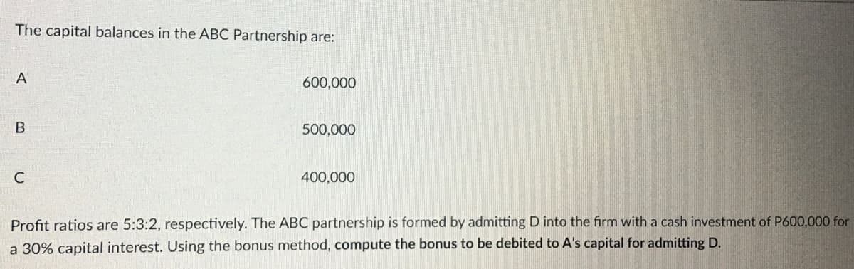 The capital balances in the ABC Partnership are:
A
B
C
600,000
500,000
400,000
Profit ratios are 5:3:2, respectively. The ABC partnership is formed by admitting D into the firm with a cash investment of P600,000 for
a 30% capital interest. Using the bonus method, compute the bonus to be debited to A's capital for admitting D.