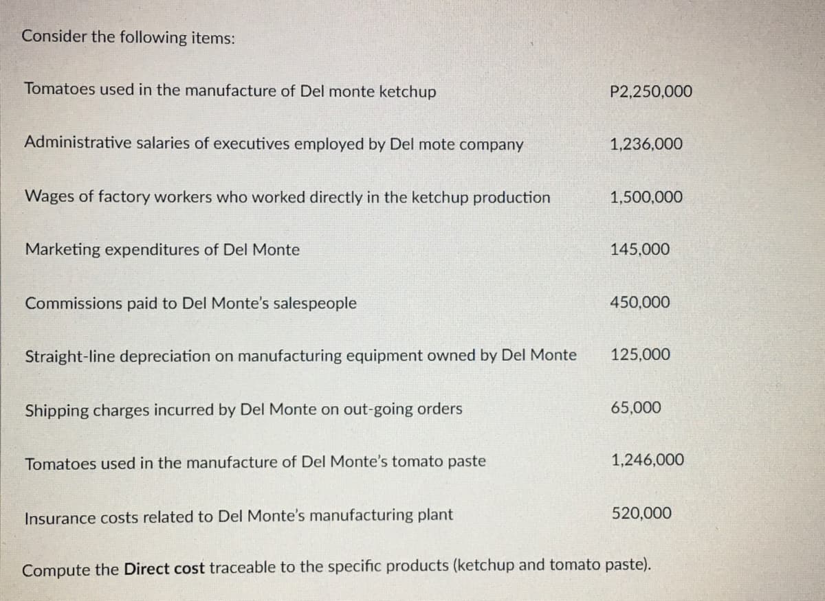 Consider the following items:
Tomatoes used in the manufacture of Del monte ketchup
Administrative salaries of executives employed by Del mote company
Wages of factory workers who worked directly in the ketchup production
Marketing expenditures of Del Monte
Commissions paid to Del Monte's salespeople
Straight-line depreciation on manufacturing equipment owned by Del Monte
Shipping charges incurred by Del Monte on out-going orders
Tomatoes used in the manufacture of Del Monte's tomato paste
Insurance costs related to Del Monte's manufacturing plant
P2,250,000
1,236,000
1,500,000
145,000
450,000
125,000
65,000
1,246,000
520,000
Compute the Direct cost traceable to the specific products (ketchup and tomato paste).