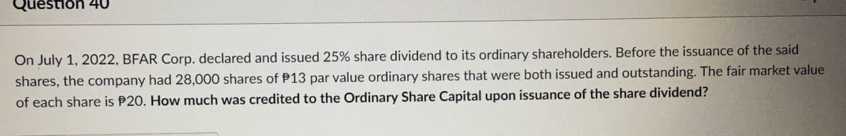 Question 40
On July 1, 2022, BFAR Corp. declared and issued 25% share dividend to its ordinary shareholders. Before the issuance of the said
shares, the company had 28,000 shares of P13 par value ordinary shares that were both issued and outstanding. The fair market value
of each share is P20. How much was credited to the Ordinary Share Capital upon issuance of the share dividend?
