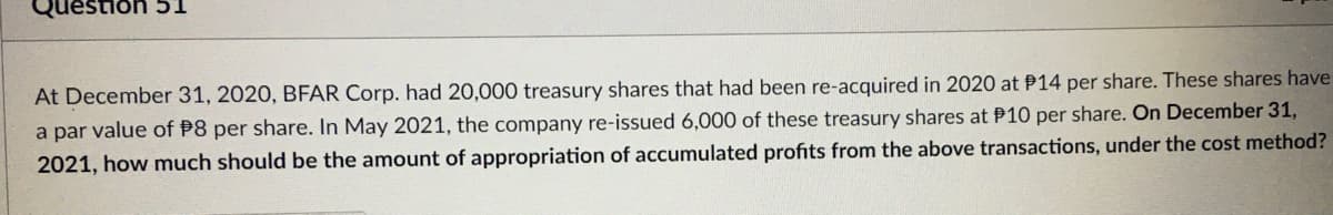 stion 51
At December 31, 2020, BFAR Corp. had 20,000 treasury shares that had been re-acquired in 2020 at 14 per share. These shares have
a par value of P8 per share. In May 2021, the company re-issued 6,000 of these treasury shares at P10 per share. On December 31,
2021, how much should be the amount of appropriation of accumulated profits from the above transactions, under the cost method?