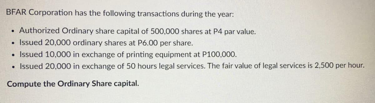 BFAR Corporation has the following transactions during the year:
• Authorized Ordinary share capital of 500,000 shares at P4 par value.
Issued 20,000 ordinary shares at P6.00 per share.
• Issued 10,000 in exchange of printing equipment at P100,000.
• Issued 20,000 in exchange of 50 hours legal services. The fair value of legal services is 2,500 per hour.
Compute the Ordinary Share capital.