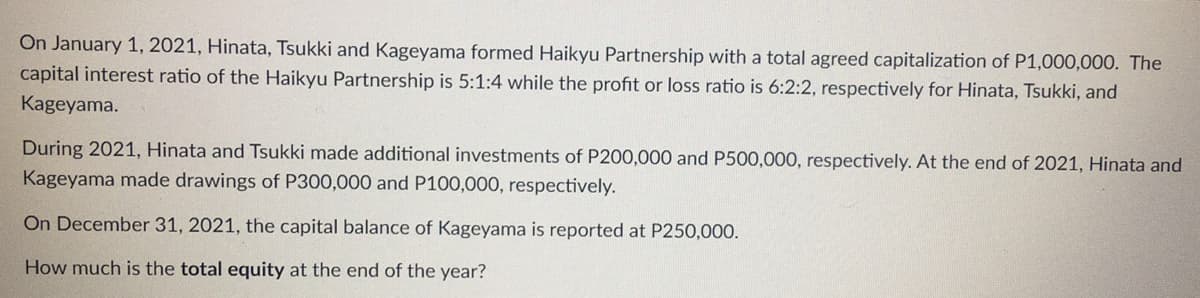On January 1, 2021, Hinata, Tsukki and Kageyama formed Haikyu Partnership with a total agreed capitalization of P1,000,000. The
capital interest ratio of the Haikyu Partnership is 5:1:4 while the profit or loss ratio is 6:2:2, respectively for Hinata, Tsukki, and
Kageyama.
During 2021, Hinata and Tsukki made additional investments of P200,000 and P500,000, respectively. At the end of 2021, Hinata and
Kageyama made drawings of P300,000 and P100,000, respectively.
On December 31, 2021, the capital balance of Kageyama is reported at P250,000.
How much is the total equity at the end of the year?