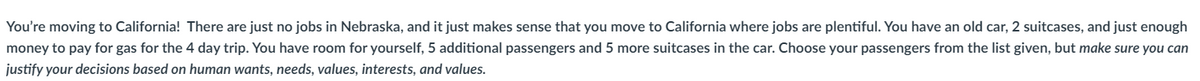 You're moving to California! There are just no jobs in Nebraska, and it just makes sense that you move to California where jobs are plentiful. You have an old car, 2 suitcases, and just enough
money to pay for gas for the 4 day trip. You have room for yourself, 5 additional passengers and 5 more suitcases in the car. Choose your passengers from the list given, but make sure you can
justify your decisions based on human wants, needs, values, interests, and values.