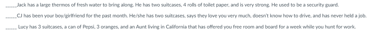 Jack has a large thermos of fresh water to bring along. He has two suitcases, 4 rolls of toilet paper, and very strong. He used to be a security guard.
CJ has been your boy/girlfriend for the past month. He/she has two suitcases, says they love you very much, doesn't know how to drive, and has never held a job.
Lucy has 3 suitcases, a can of Pepsi, 3 oranges, and an Aunt living in California that has offered you free room and board for a week while you hunt for work.