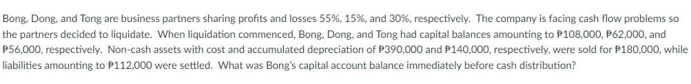 Bong, Dong, and Tong are business partners sharing profits and losses 55%, 15%, and 30%, respectively. The company is facing cash flow problems so
the partners decided to liquidate. When liquidation commenced, Bong, Dong, and Tong had capital balances amounting to P108,000, P62,000, and
P56,000, respectively. Non-cash assets with cost and accumulated depreciation of P390,000 and P140,000, respectively, were sold for P180,000, while
liabilities amounting to P112,000 were settled. What was Bong's capital account balance immediately before cash distribution?