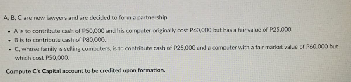 A, B, C are new lawyers and are decided to form a partnership.
A is to contribute cash of P50,000 and his computer originally cost P60,000 but has a fair value of P25,000.
. B is to contribute cash of P80,000.
C, whose family is selling computers, is to contribute cash of P25,000 and a computer with a fair market value of P60,000 but
which cost P50,000.
Compute C's Capital account to be credited upon formation.
.
.