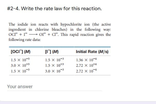 #2-4. Write the rate law for this reaction.
The iodide ion reacts with hypochlorite ion (the active
ingredient in chlorine bleaches) in the following way:
ocr + 1" Or + CI". This rapid reaction gives the
following rate data:
[OCi] (M)
(M)
Initial Rate (M/s)
1.5 x 10-3
1.5 x 10-3
1.36 x 10
3.0 x 10-3
1.5 x 10
1.5 x 10-3
2.72 x 10
3.0 x 10-
2.72 x 10
Your answer
