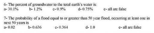 a- 30.1%
6- The percent of groundwater to the total earth's water is:
c-0.9%
b- 1.2%
d- 0.75%
c- all are false
7- The probability of a flood cqual to or grcater than 50 year flood, occurring at least one in
next 50 years is
a- 0.02
b-0.636
c-0.364
d- 1.0
e- all are false
