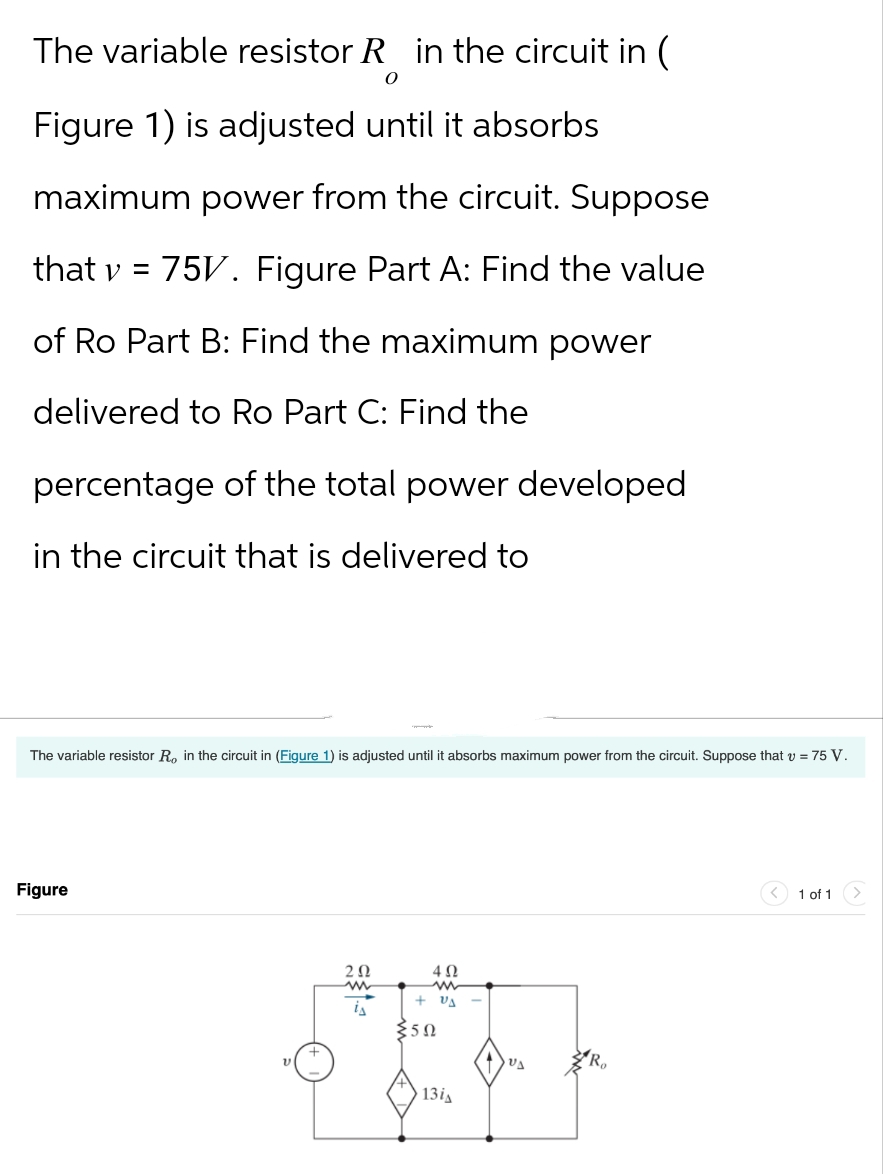 The variable resistor R in the circuit in (
O
Figure 1) is adjusted until it absorbs
maximum power from the circuit. Suppose
that v = 75V. Figure Part A: Find the value
of Ro Part B: Find the maximum power
delivered to Ro Part C: Find the
percentage of the total power developed
in the circuit that is delivered to
The variable resistor R, in the circuit in (Figure 1) is adjusted until absorbs maximum power from the circuit. Suppose that v = 75 V.
Figure
202
402
+ VA
50
13i
VA
1 of 1