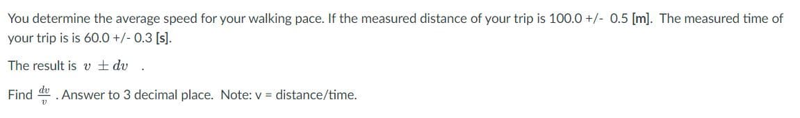 You determine the average speed for your walking pace. If the measured distance of your trip is 100.0 +/- 0.5 [m]. The measured time of
your trip is is 60.0 +/- 0.3 [s).
The result is v ± dv
Find
dv
. Answer to 3 decimal place. Note: v = distance/time.

