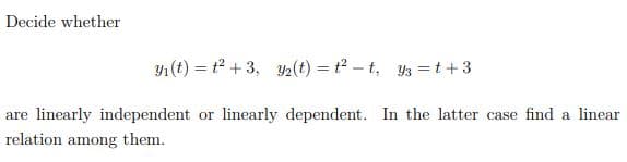 Decide whether
Y1 (t) = t +3, Y2(t) = t? – t, y3 =t+3
are linearly independent or linearly dependent. In the latter case find a linear
relation among them.
