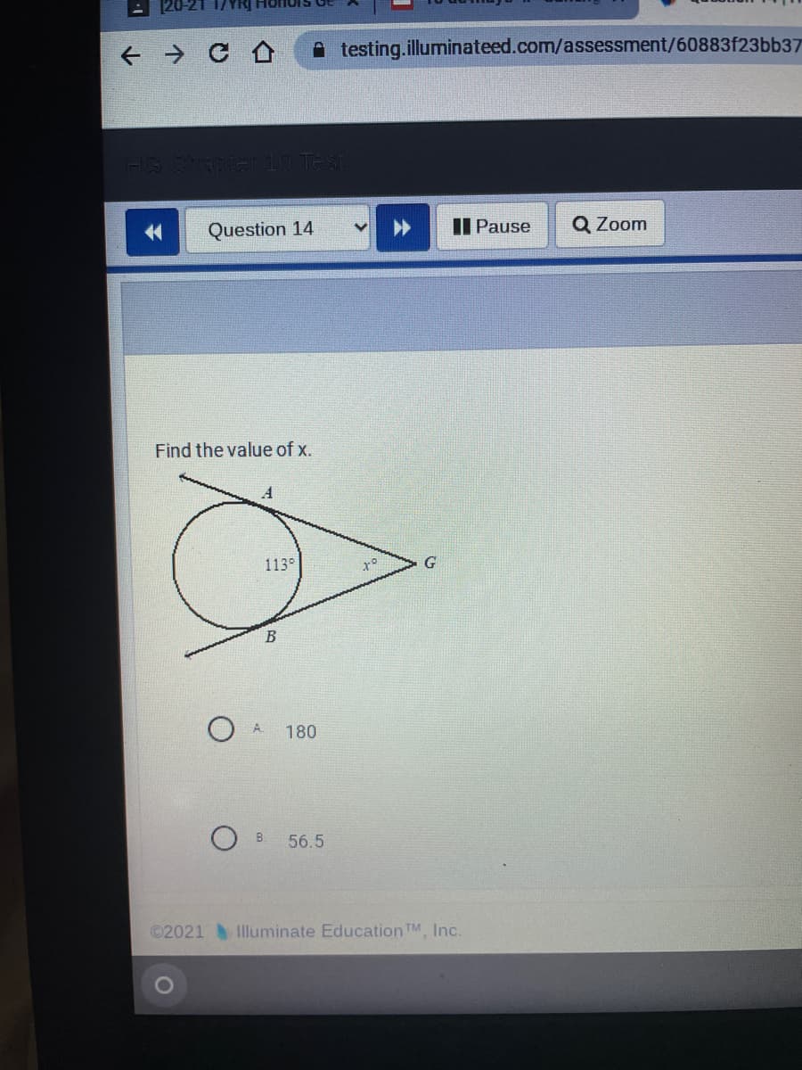 A testing.illuminateed.com/assessment/60883f23bb37
金
Question 14
II Pause
Q Zoom
Find the value of x.
113°
B
A.
180
B.
56.5
©2021 Illuminate Education TM, Inc.
