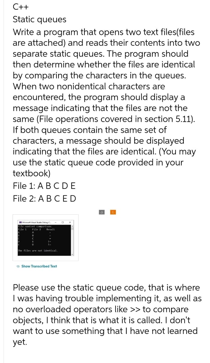 C++
Static queues
Write a program that opens two text files(files
are attached) and reads their contents into two
separate static queues. The program should
then determine whether the files are identical
by comparing the characters in the queues.
When two nonidentical characters are
encountered, the program should display a
message indicating that the files are not the
same (File operations covered in section 5.11).
If both queues contain the same set of
characters, a message should be displayed
indicating that the files are identical. (You may
use the static queue code provided in your
textbook)
File 1: A B C DE
File 2: A B C ED
Microsoft Visual Studio Debug C..
File content comparison:
File 1 File 2
Result
The files are not identical.
Show Transcribed Text
D
Please use the static queue code, that is where
I was having trouble implementing it, as well as
no overloaded operators like >> to compare
objects, I think that is what it is called. I don't
want to use something that I have not learned
yet.