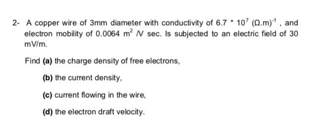 2- A copper wire of 3mm diameter with conductivity of 6.7 107 (Q.m) , and
electron mobility of 0.0064 m2 N sec. Is subjected to an electric field of 30
mV/m.
Find (a) the charge density of free electrons,
(b) the current density,
(c) current flowing in the wire,
(d) the electron draft velocity.
